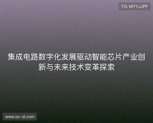 集成电路数字化发展驱动智能芯片产业创新与未来技术变革探索